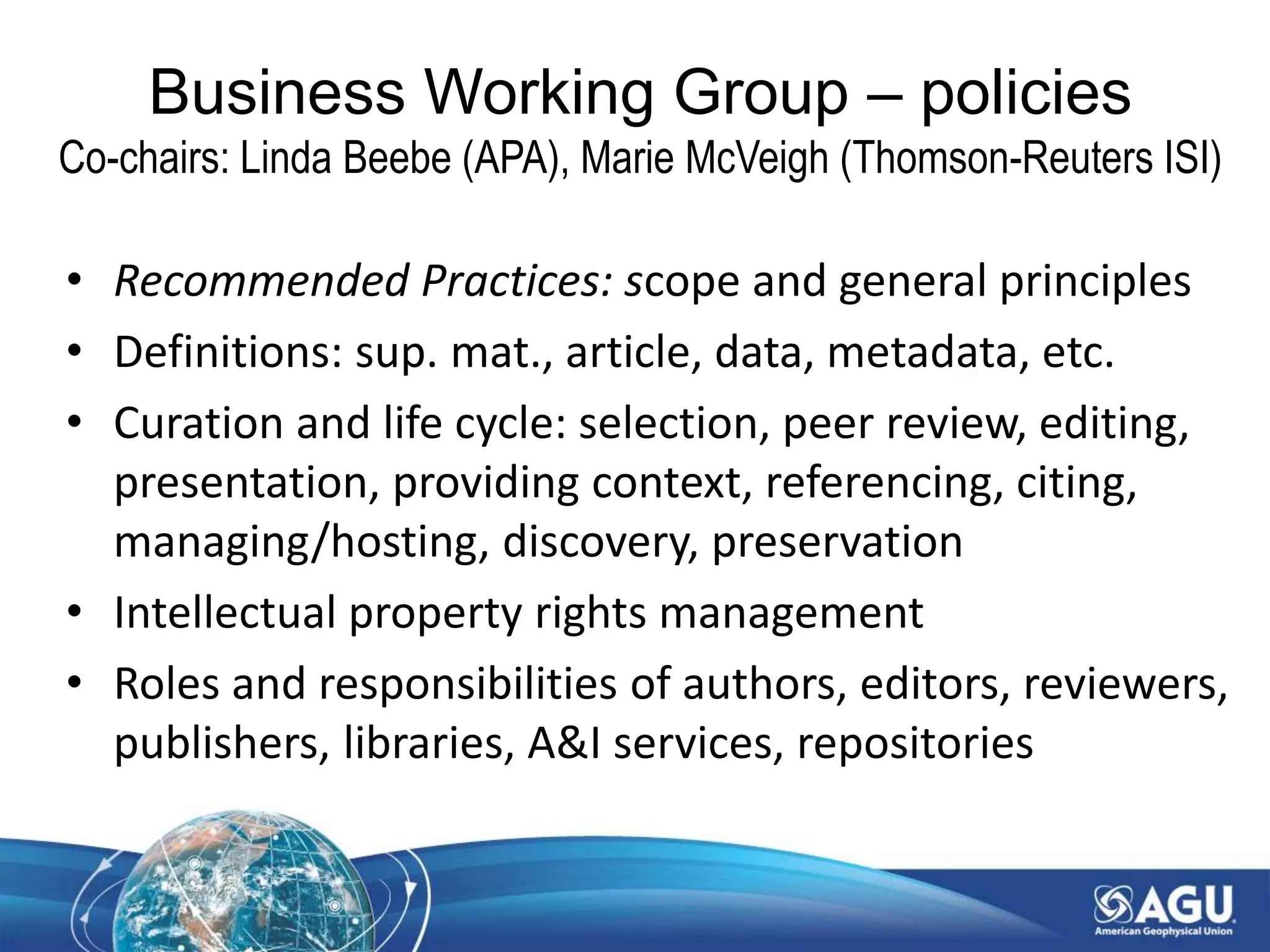 • Recommended Practices: scope and general principles
• Definitions: sup. mat., article, data, metadata, etc.
• Curation and life cycle: selection, peer review, editing,
presentation, providing context, referencing, citing,
managing/hosting, discovery, preservation
• Intellectual property rights management
• Roles and responsibilities of authors, editors, reviewers,
publishers, libraries, A&I services, repositories
Business Working Group – policies
Co-chairs: Linda Beebe (APA), Marie McVeigh (Thomson-Reuters ISI)
 
