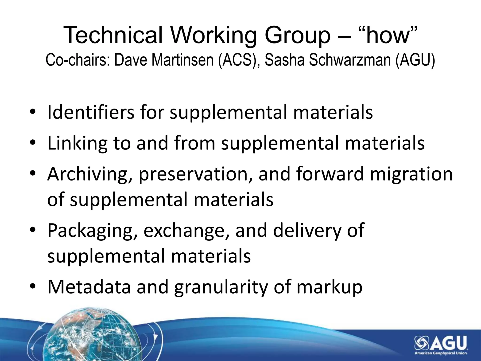 • Identifiers for supplemental materials
• Linking to and from supplemental materials
• Archiving, preservation, and forward migration
of supplemental materials
• Packaging, exchange, and delivery of
supplemental materials
• Metadata and granularity of markup
Technical Working Group – “how”
Co-chairs: Dave Martinsen (ACS), Sasha Schwarzman (AGU)
 