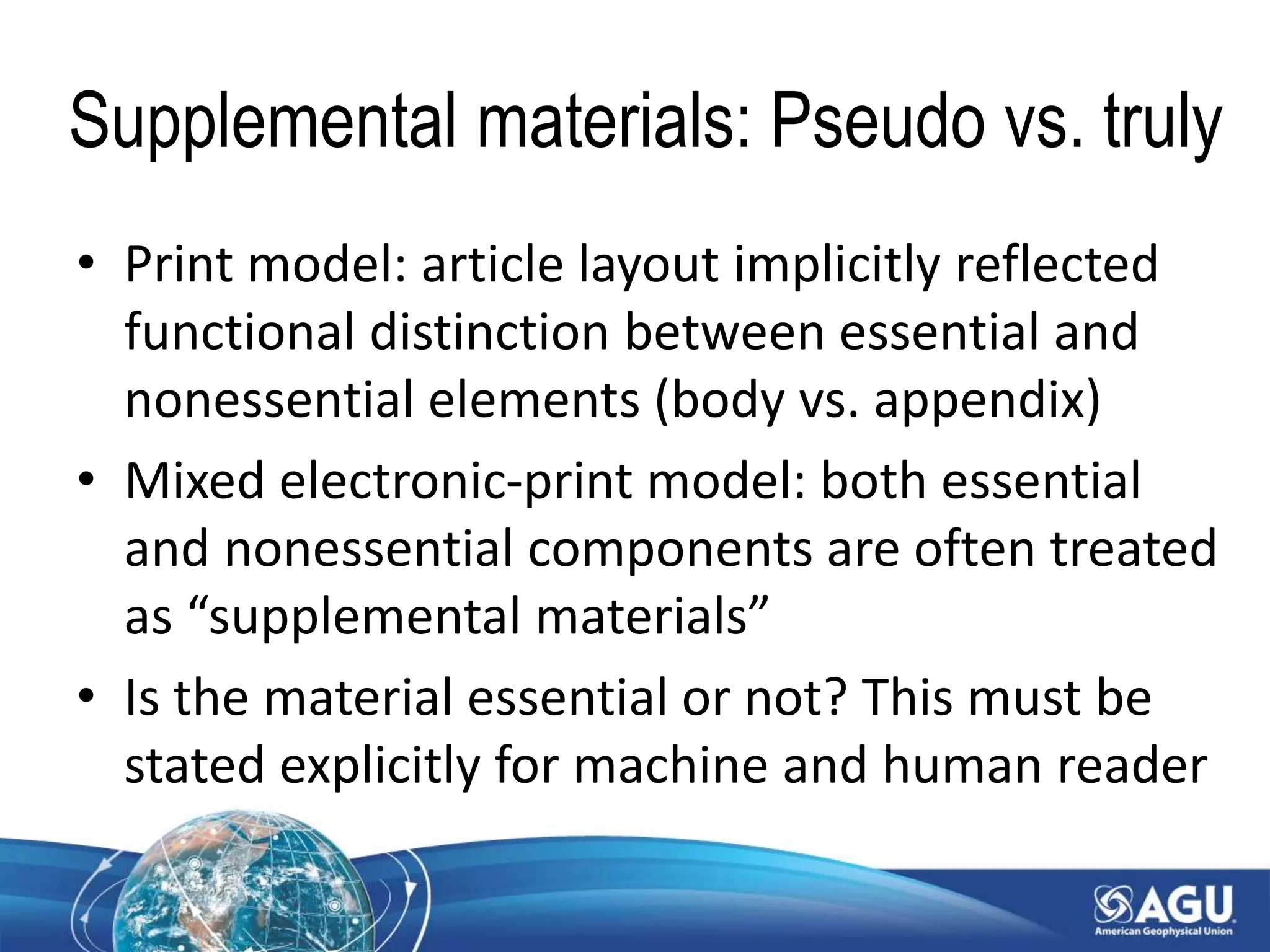 Supplemental materials: Pseudo vs. truly
• Print model: article layout implicitly reflected
functional distinction between essential and
nonessential elements (body vs. appendix)
• Mixed electronic-print model: both essential
and nonessential components are often treated
as “supplemental materials”
• Is the material essential or not? This must be
stated explicitly for machine and human reader
 