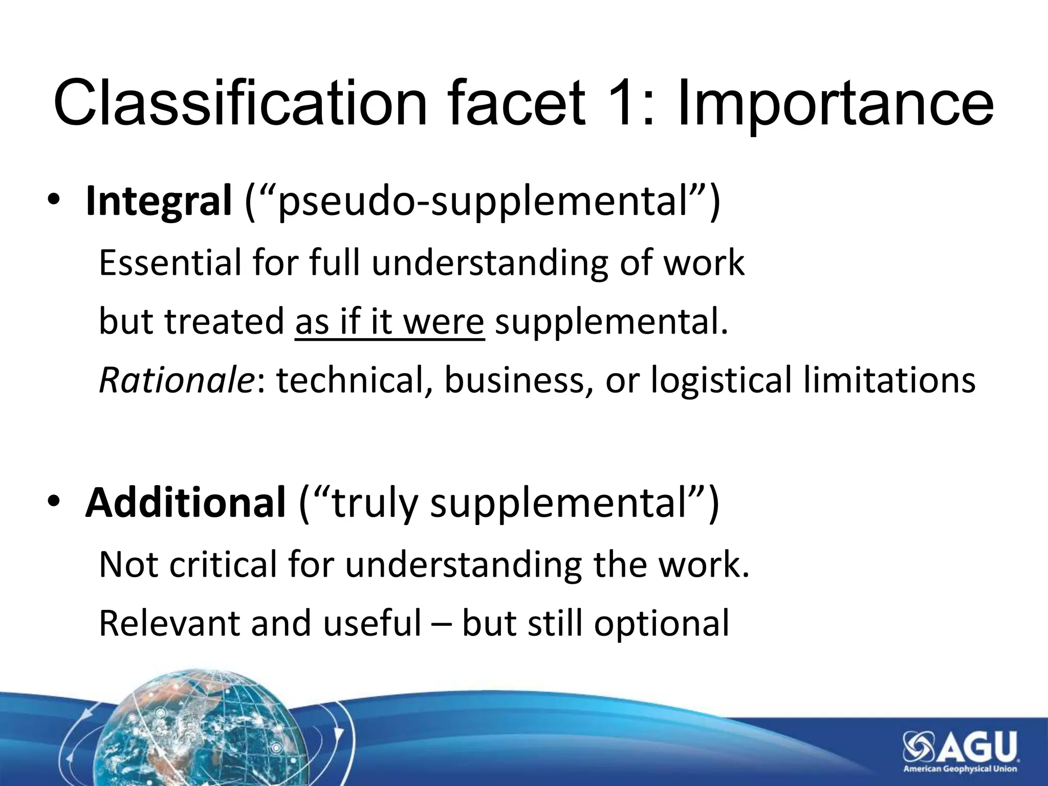 Classification facet 1: Importance
• Integral (“pseudo-supplemental”)
Essential for full understanding of work
but treated as if it were supplemental.
Rationale: technical, business, or logistical limitations
• Additional (“truly supplemental”)
Not critical for understanding the work.
Relevant and useful – but still optional
 