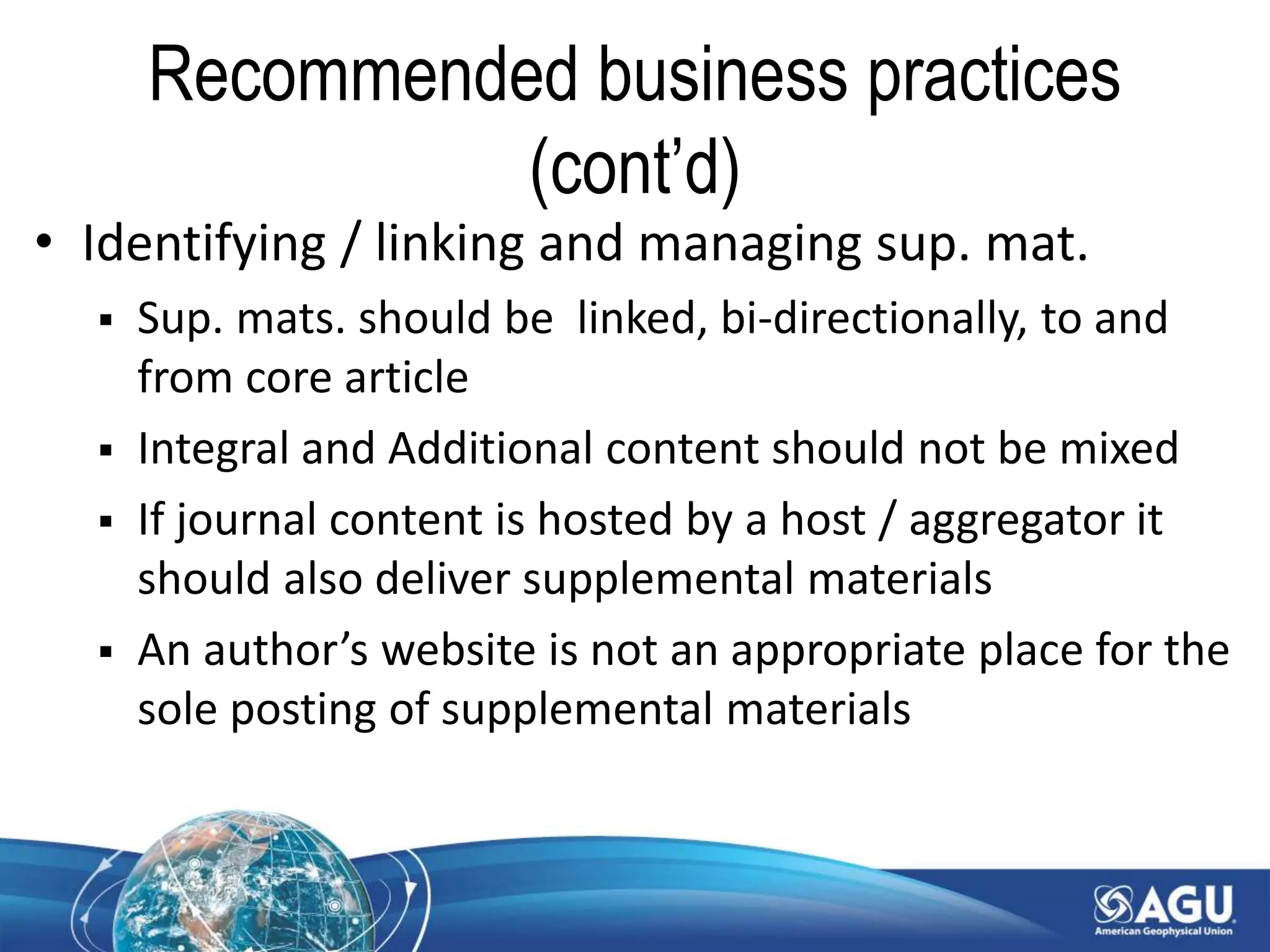 Recommended business practices
(cont’d)
• Identifying / linking and managing sup. mat.
 Sup. mats. should be linked, bi-directionally, to and
from core article
 Integral and Additional content should not be mixed
 If journal content is hosted by a host / aggregator it
should also deliver supplemental materials
 An author’s website is not an appropriate place for the
sole posting of supplemental materials
 