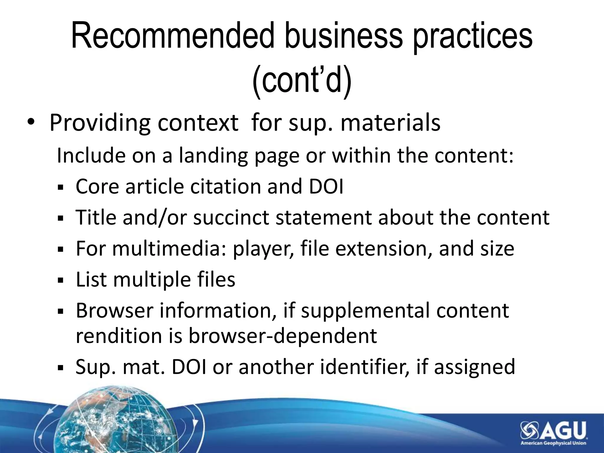Recommended business practices
(cont’d)
• Providing context for sup. materials
Include on a landing page or within the content:
 Core article citation and DOI
 Title and/or succinct statement about the content
 For multimedia: player, file extension, and size
 List multiple files
 Browser information, if supplemental content
rendition is browser-dependent
 Sup. mat. DOI or another identifier, if assigned
 