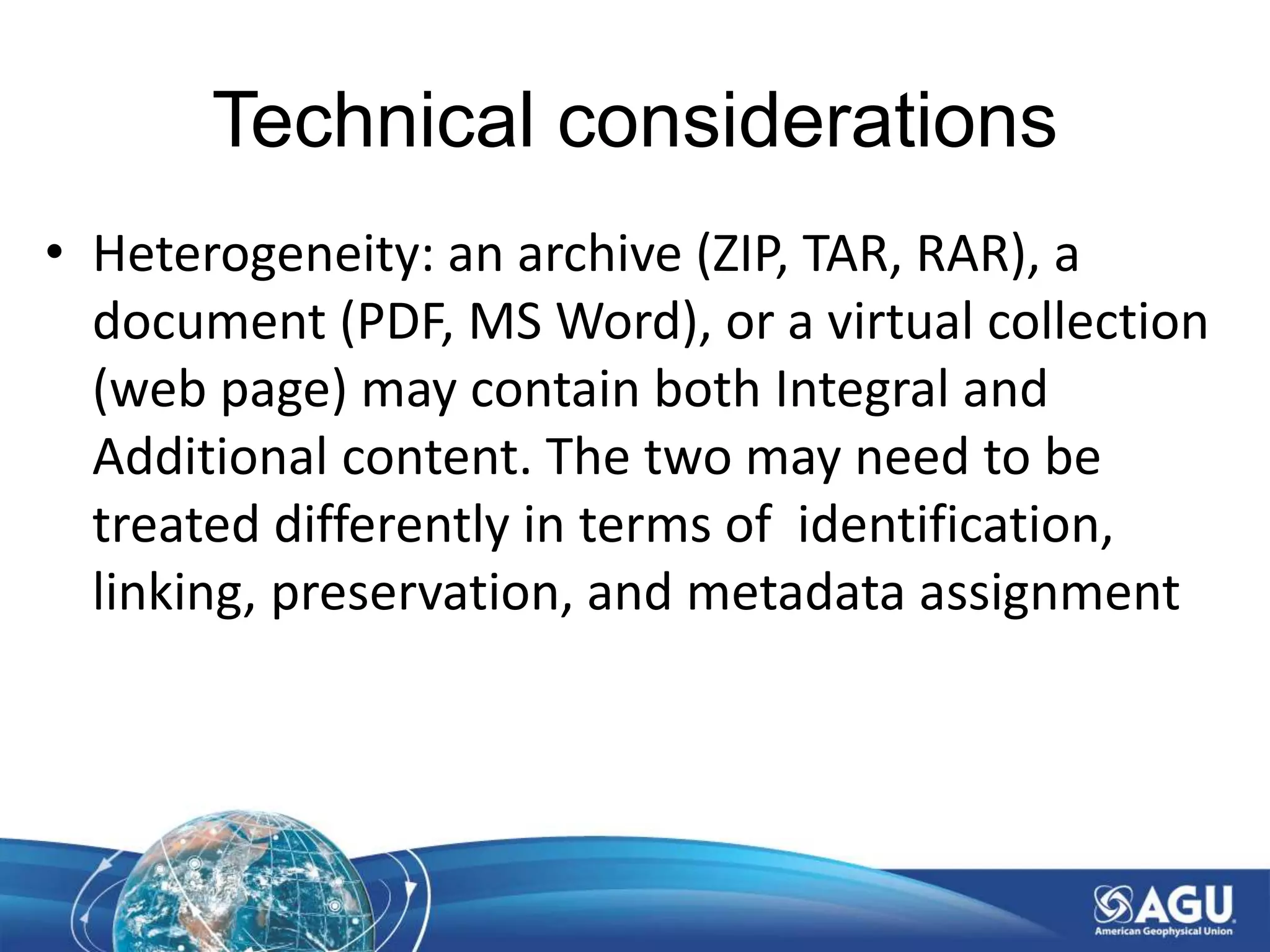 Technical considerations
• Heterogeneity: an archive (ZIP, TAR, RAR), a
document (PDF, MS Word), or a virtual collection
(web page) may contain both Integral and
Additional content. The two may need to be
treated differently in terms of identification,
linking, preservation, and metadata assignment
 