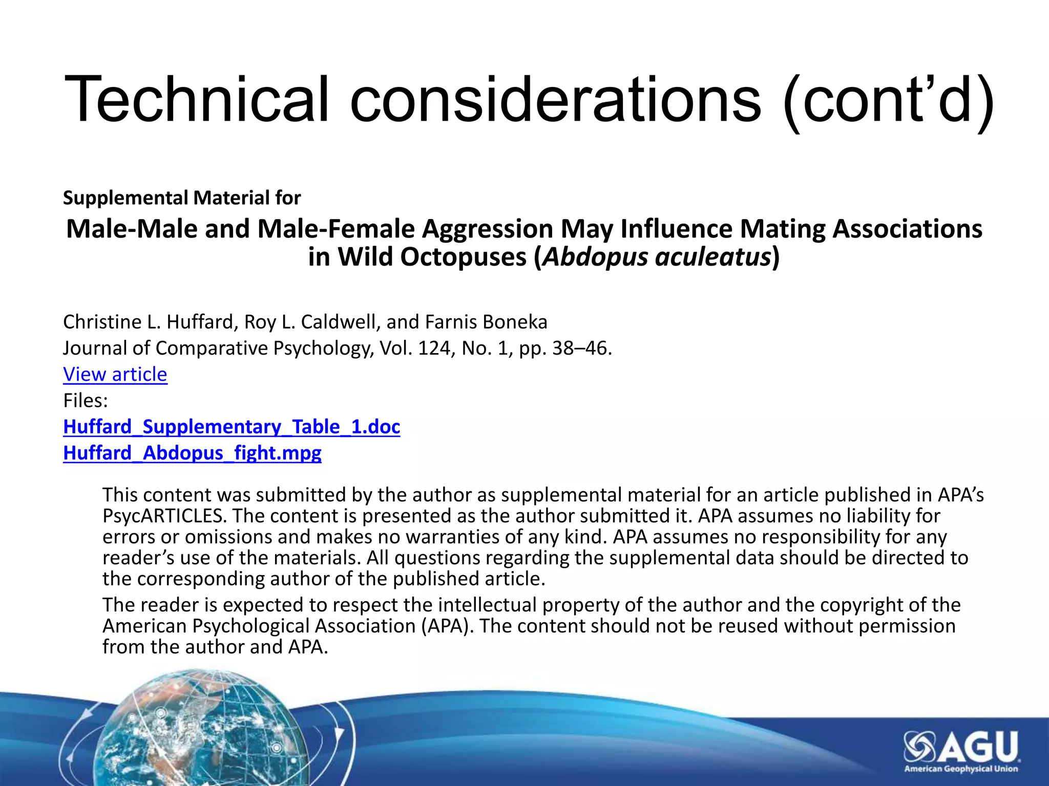 Technical considerations (cont’d)
Supplemental Material for
Male-Male and Male-Female Aggression May Influence Mating Associations
in Wild Octopuses (Abdopus aculeatus)
Christine L. Huffard, Roy L. Caldwell, and Farnis Boneka
Journal of Comparative Psychology, Vol. 124, No. 1, pp. 38–46.
View article
Files:
Huffard_Supplementary_Table_1.doc
Huffard_Abdopus_fight.mpg
This content was submitted by the author as supplemental material for an article published in APA’s
PsycARTICLES. The content is presented as the author submitted it. APA assumes no liability for
errors or omissions and makes no warranties of any kind. APA assumes no responsibility for any
reader’s use of the materials. All questions regarding the supplemental data should be directed to
the corresponding author of the published article.
The reader is expected to respect the intellectual property of the author and the copyright of the
American Psychological Association (APA). The content should not be reused without permission
from the author and APA.
 
