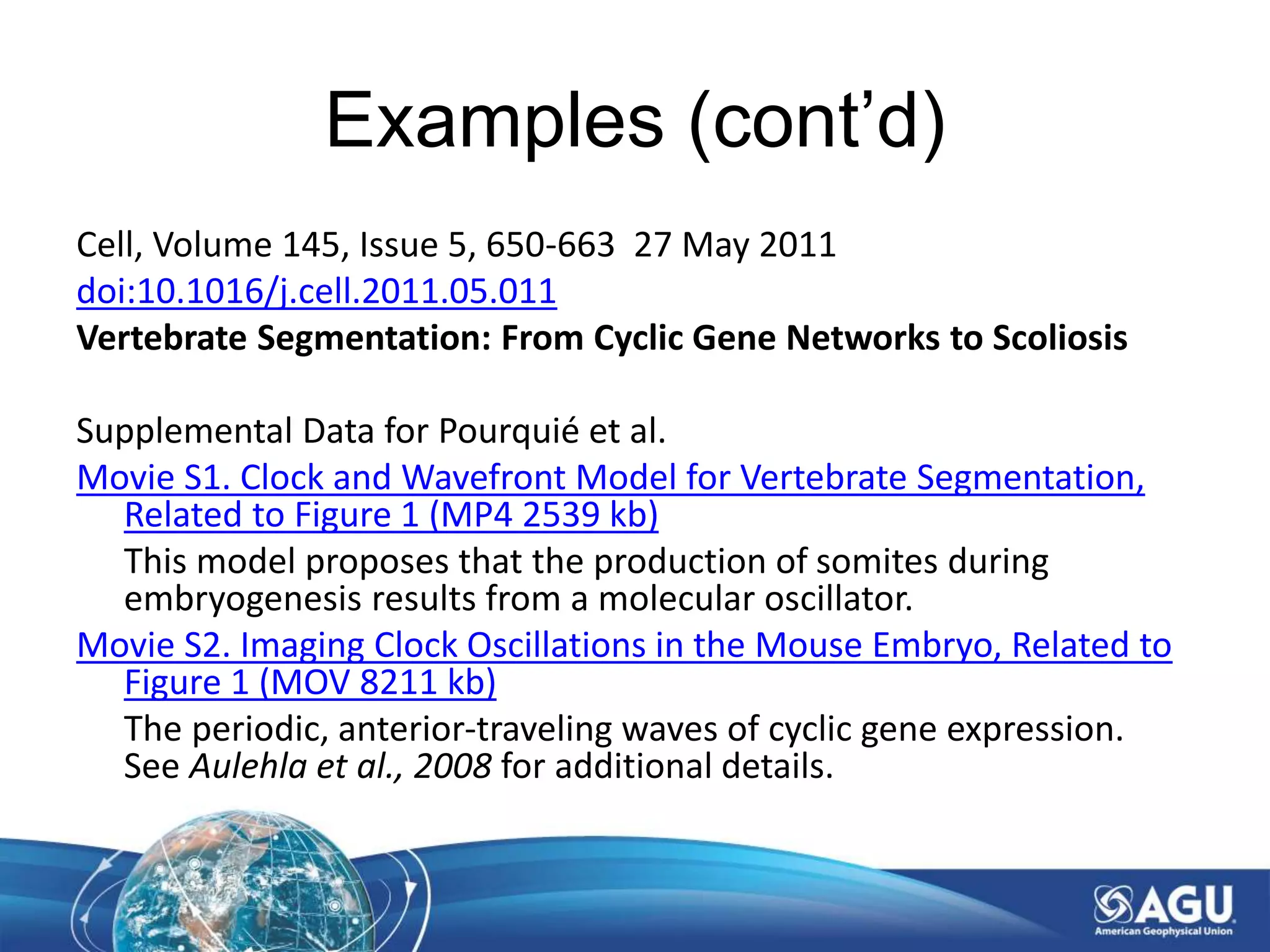 Examples (cont’d)
Cell, Volume 145, Issue 5, 650-663 27 May 2011
doi:10.1016/j.cell.2011.05.011
Vertebrate Segmentation: From Cyclic Gene Networks to Scoliosis
Supplemental Data for Pourquié et al.
Movie S1. Clock and Wavefront Model for Vertebrate Segmentation,
Related to Figure 1 (MP4 2539 kb)
This model proposes that the production of somites during
embryogenesis results from a molecular oscillator.
Movie S2. Imaging Clock Oscillations in the Mouse Embryo, Related to
Figure 1 (MOV 8211 kb)
The periodic, anterior-traveling waves of cyclic gene expression.
See Aulehla et al., 2008 for additional details.
 