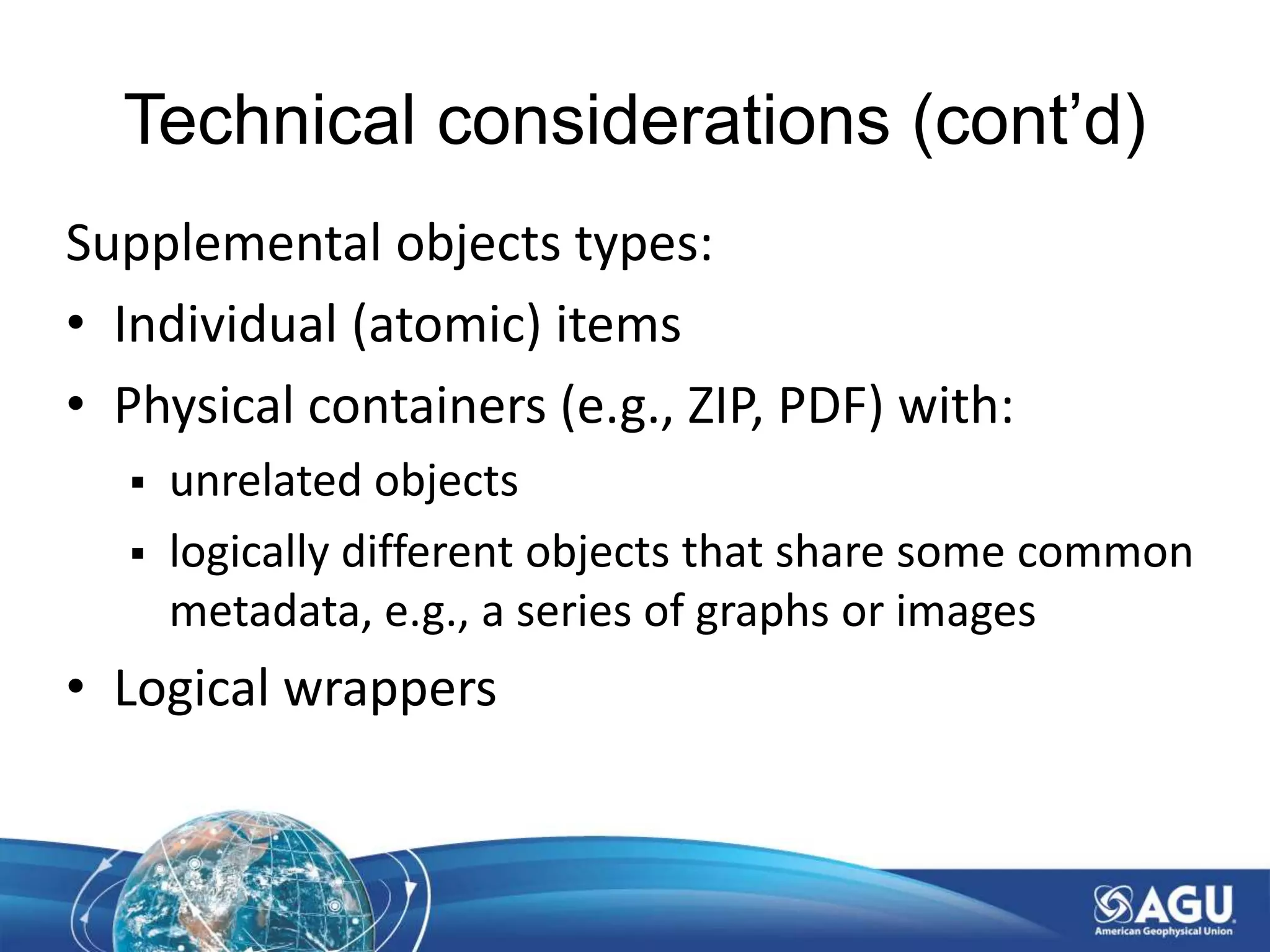 Technical considerations (cont’d)
Supplemental objects types:
• Individual (atomic) items
• Physical containers (e.g., ZIP, PDF) with:
 unrelated objects
 logically different objects that share some common
metadata, e.g., a series of graphs or images
• Logical wrappers
 