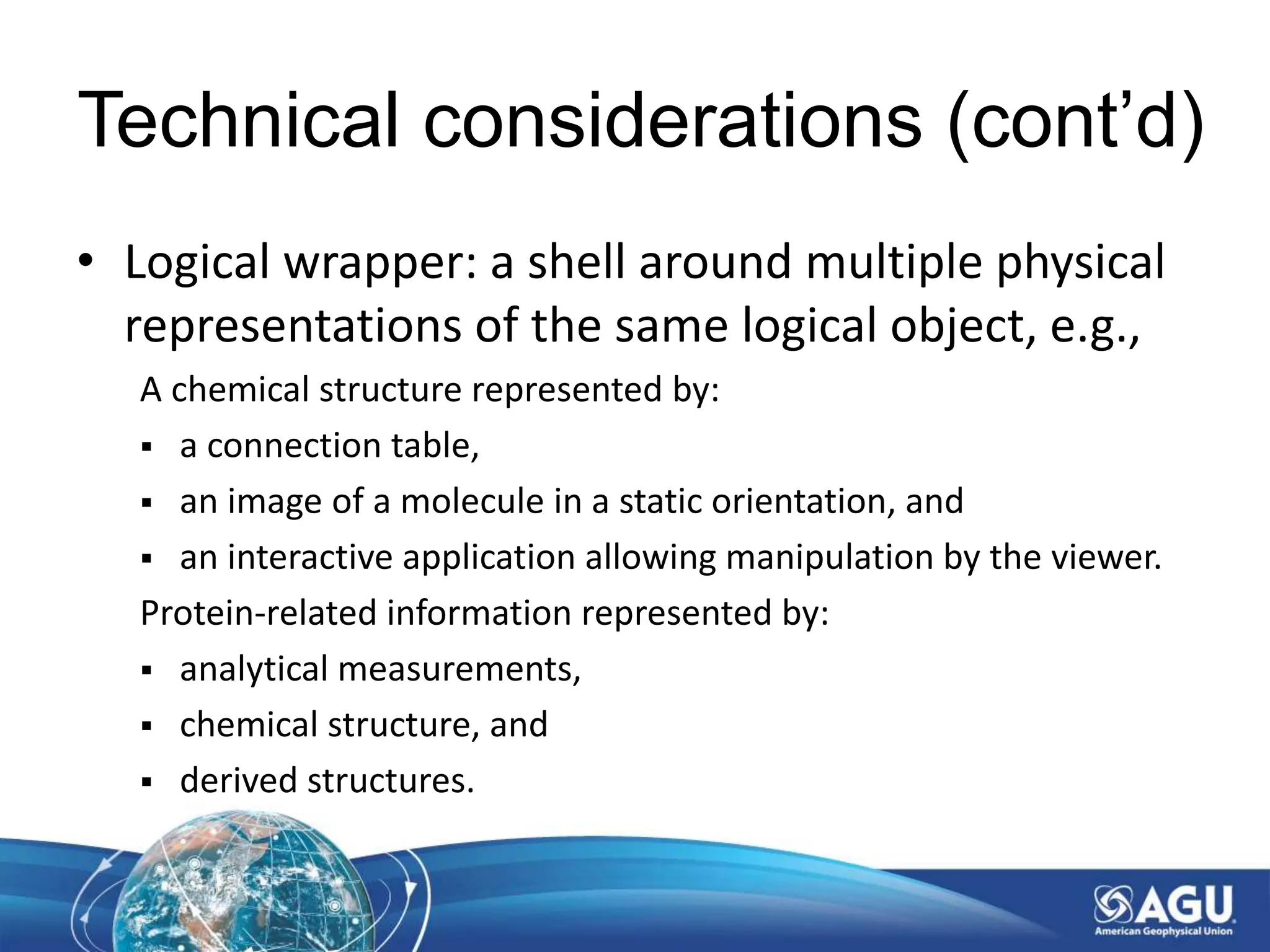 Technical considerations (cont’d)
• Logical wrapper: a shell around multiple physical
representations of the same logical object, e.g.,
A chemical structure represented by:
 a connection table,
 an image of a molecule in a static orientation, and
 an interactive application allowing manipulation by the viewer.
Protein-related information represented by:
 analytical measurements,
 chemical structure, and
 derived structures.
 