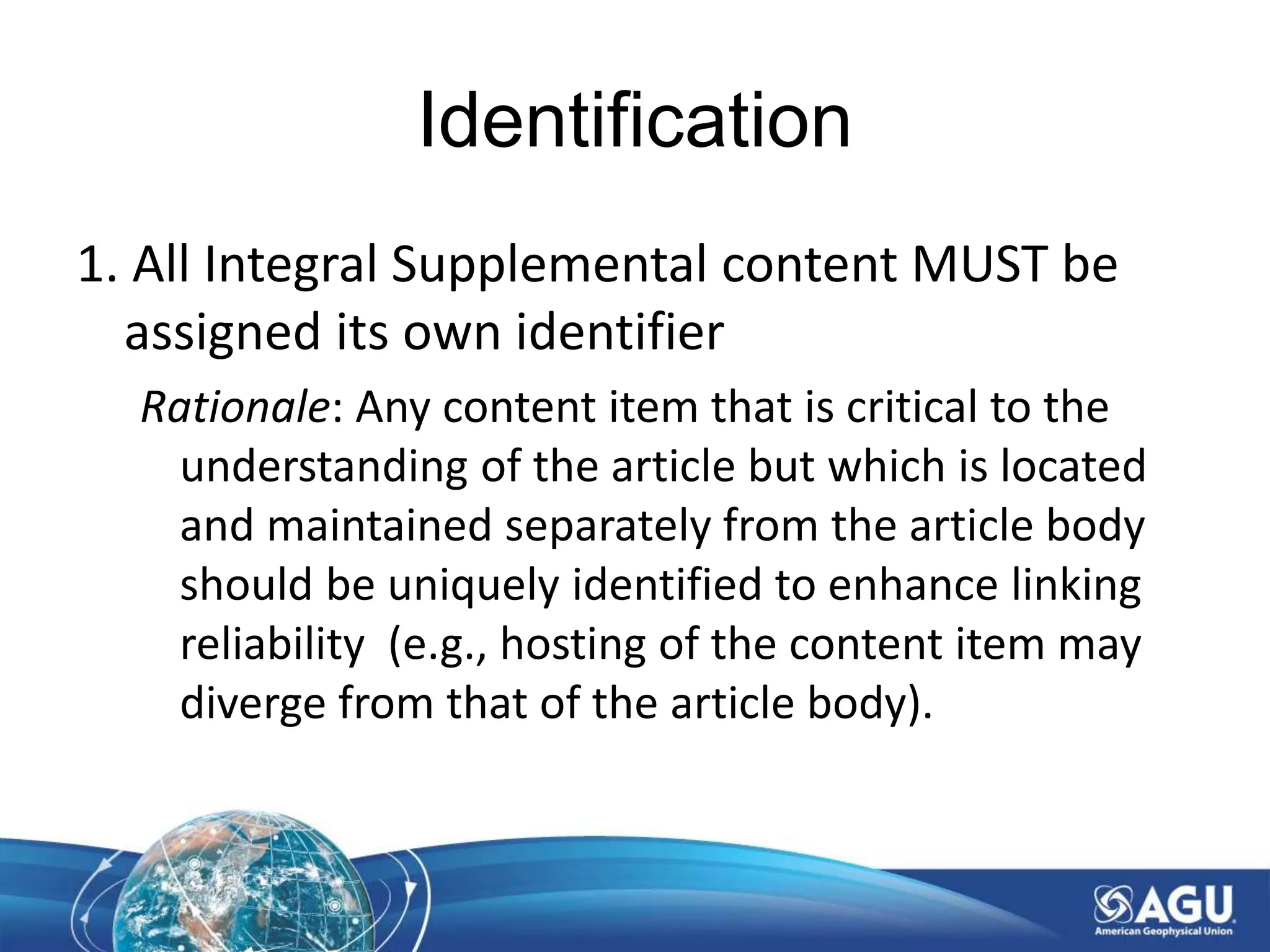 Identification
1. All Integral Supplemental content MUST be
assigned its own identifier
Rationale: Any content item that is critical to the
understanding of the article but which is located
and maintained separately from the article body
should be uniquely identified to enhance linking
reliability (e.g., hosting of the content item may
diverge from that of the article body).
 