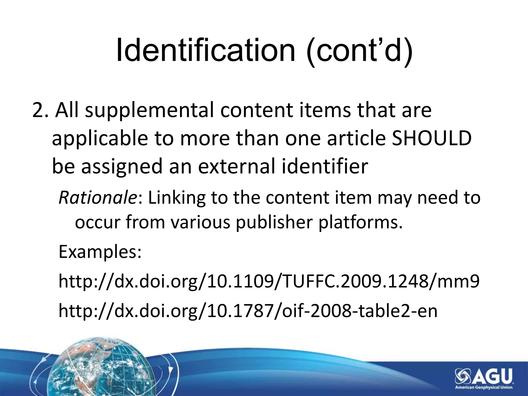 Identification (cont’d)
2. All supplemental content items that are
applicable to more than one article SHOULD
be assigned an external identifier
Rationale: Linking to the content item may need to
occur from various publisher platforms.
Examples:
http://dx.doi.org/10.1109/TUFFC.2009.1248/mm9
http://dx.doi.org/10.1787/oif-2008-table2-en
 