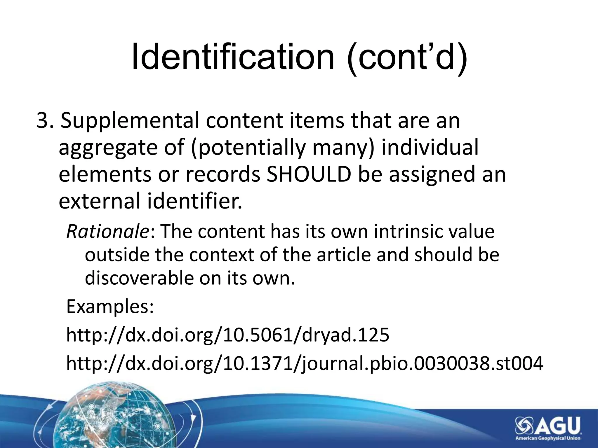 Identification (cont’d)
3. Supplemental content items that are an
aggregate of (potentially many) individual
elements or records SHOULD be assigned an
external identifier.
Rationale: The content has its own intrinsic value
outside the context of the article and should be
discoverable on its own.
Examples:
http://dx.doi.org/10.5061/dryad.125
http://dx.doi.org/10.1371/journal.pbio.0030038.st004
 
