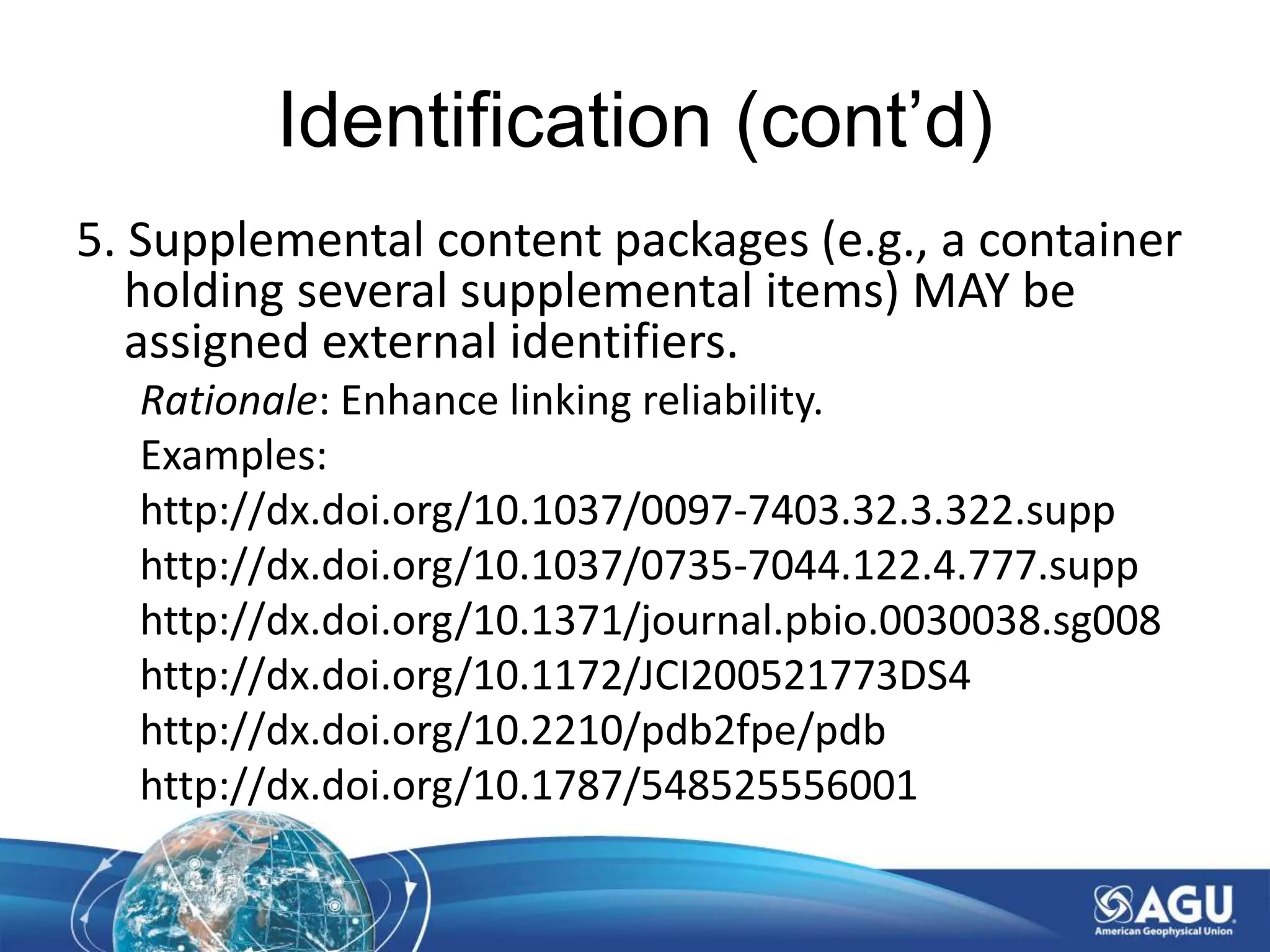 Identification (cont’d)
5. Supplemental content packages (e.g., a container
holding several supplemental items) MAY be
assigned external identifiers.
Rationale: Enhance linking reliability.
Examples:
http://dx.doi.org/10.1037/0097-7403.32.3.322.supp
http://dx.doi.org/10.1037/0735-7044.122.4.777.supp
http://dx.doi.org/10.1371/journal.pbio.0030038.sg008
http://dx.doi.org/10.1172/JCI200521773DS4
http://dx.doi.org/10.2210/pdb2fpe/pdb
http://dx.doi.org/10.1787/548525556001
 