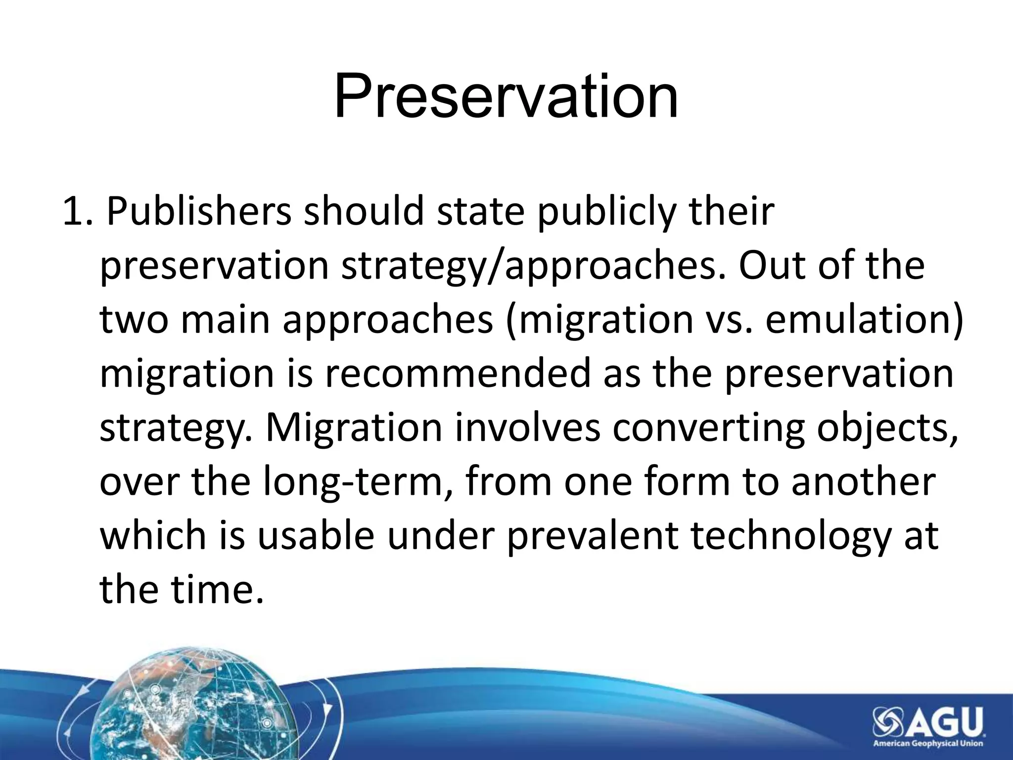 Preservation
1. Publishers should state publicly their
preservation strategy/approaches. Out of the
two main approaches (migration vs. emulation)
migration is recommended as the preservation
strategy. Migration involves converting objects,
over the long-term, from one form to another
which is usable under prevalent technology at
the time.
 