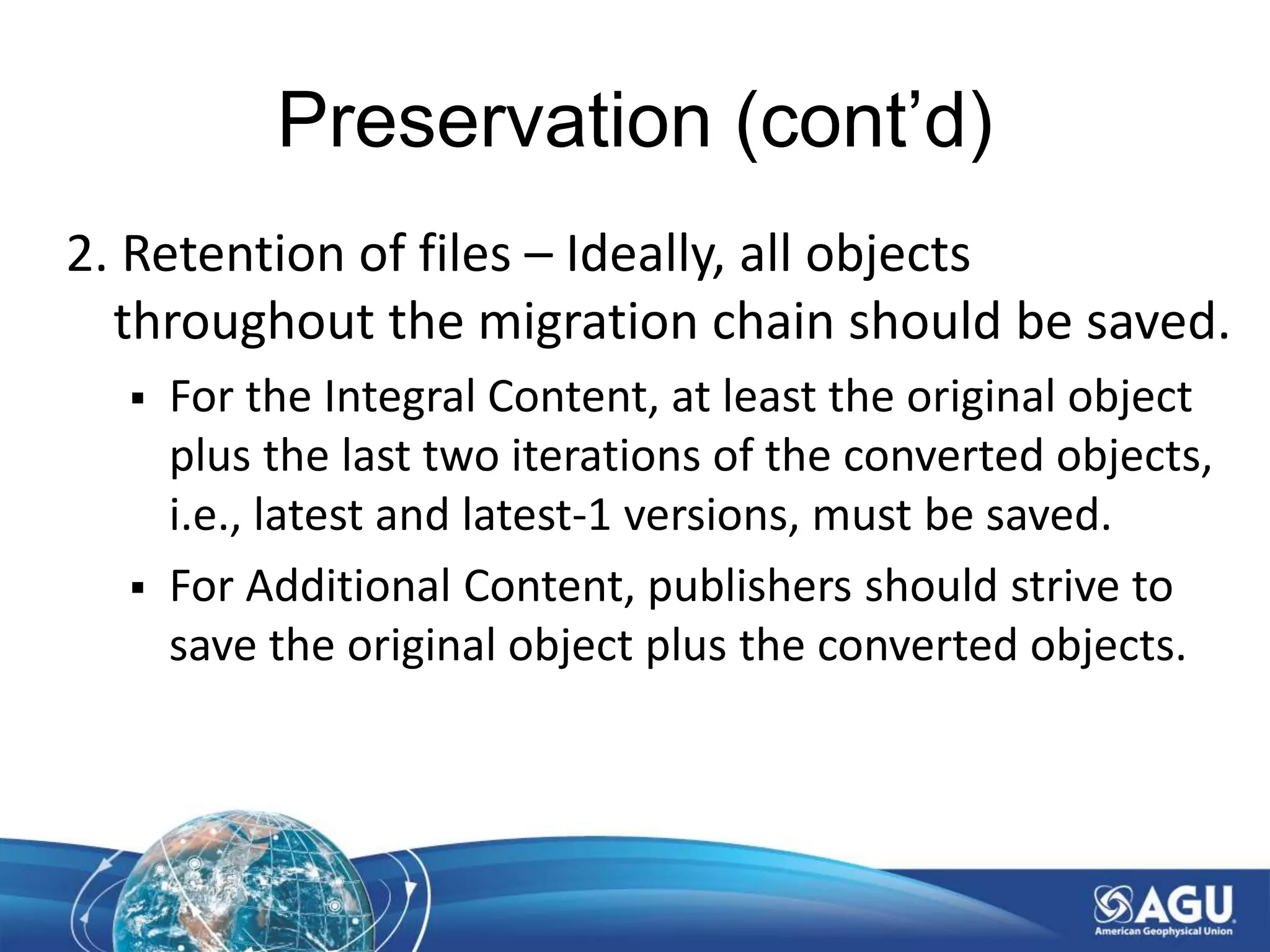 Preservation (cont’d)
2. Retention of files – Ideally, all objects
throughout the migration chain should be saved.
 For the Integral Content, at least the original object
plus the last two iterations of the converted objects,
i.e., latest and latest-1 versions, must be saved.
 For Additional Content, publishers should strive to
save the original object plus the converted objects.
 