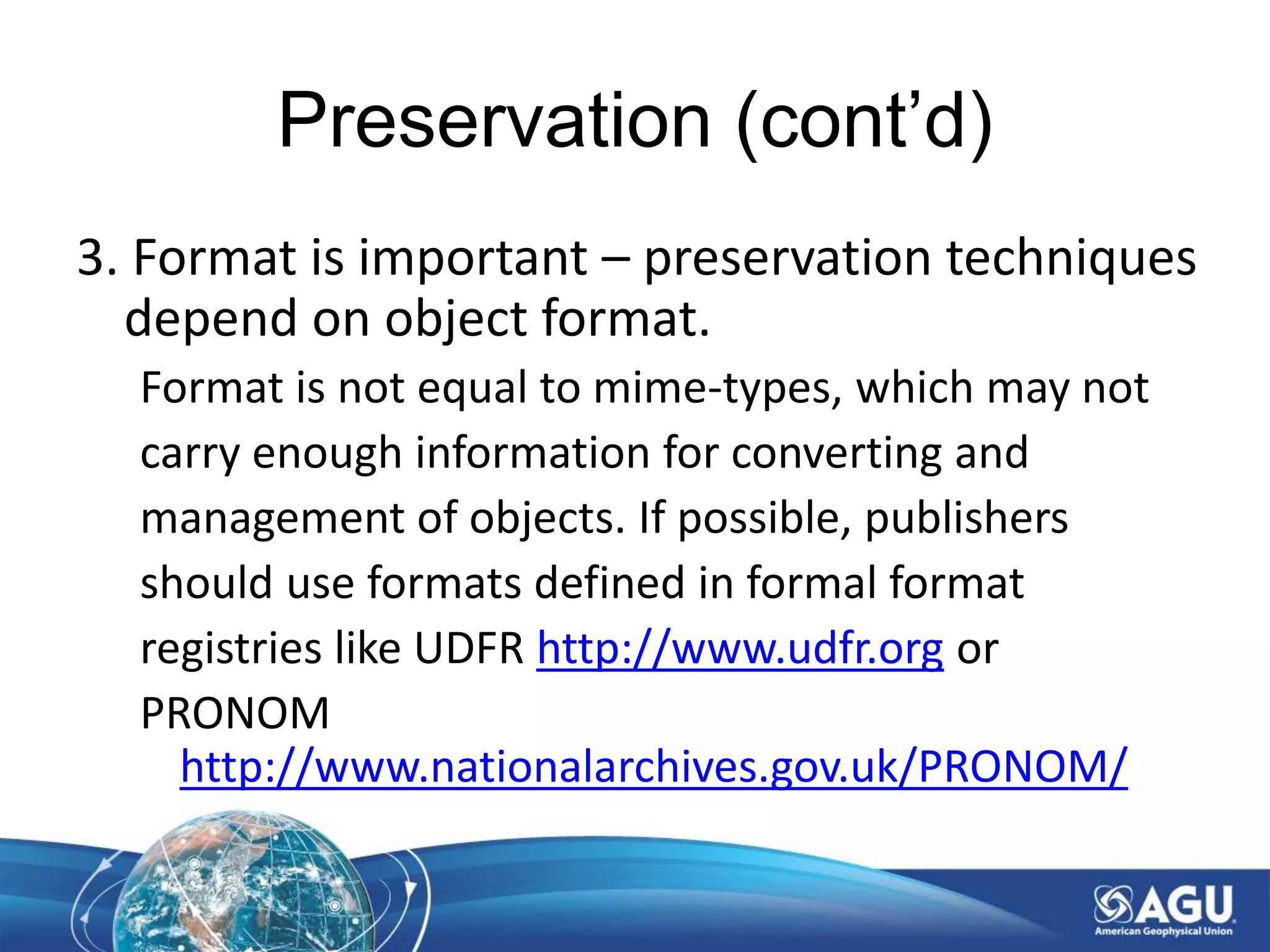 Preservation (cont’d)
3. Format is important – preservation techniques
depend on object format.
Format is not equal to mime-types, which may not
carry enough information for converting and
management of objects. If possible, publishers
should use formats defined in formal format
registries like UDFR http://www.udfr.org or
PRONOM
http://www.nationalarchives.gov.uk/PRONOM/
 