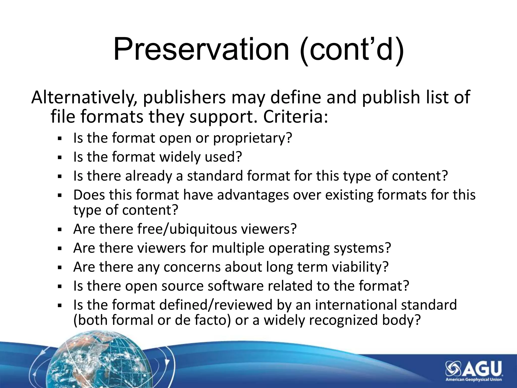 Preservation (cont’d)
Alternatively, publishers may define and publish list of
file formats they support. Criteria:
 Is the format open or proprietary?
 Is the format widely used?
 Is there already a standard format for this type of content?
 Does this format have advantages over existing formats for this
type of content?
 Are there free/ubiquitous viewers?
 Are there viewers for multiple operating systems?
 Are there any concerns about long term viability?
 Is there open source software related to the format?
 Is the format defined/reviewed by an international standard
(both formal or de facto) or a widely recognized body?
 