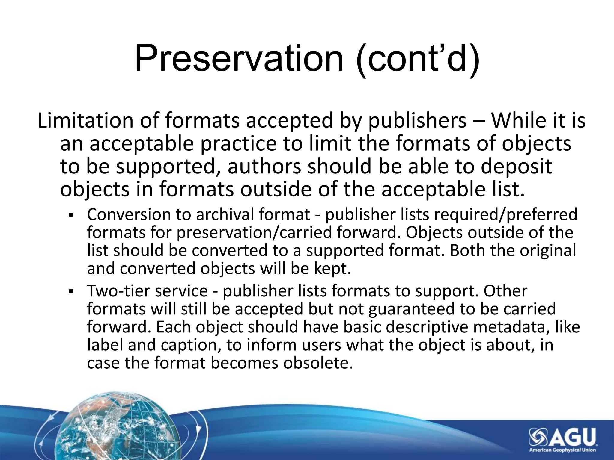 Preservation (cont’d)
Limitation of formats accepted by publishers – While it is
an acceptable practice to limit the formats of objects
to be supported, authors should be able to deposit
objects in formats outside of the acceptable list.
 Conversion to archival format - publisher lists required/preferred
formats for preservation/carried forward. Objects outside of the
list should be converted to a supported format. Both the original
and converted objects will be kept.
 Two-tier service - publisher lists formats to support. Other
formats will still be accepted but not guaranteed to be carried
forward. Each object should have basic descriptive metadata, like
label and caption, to inform users what the object is about, in
case the format becomes obsolete.
 