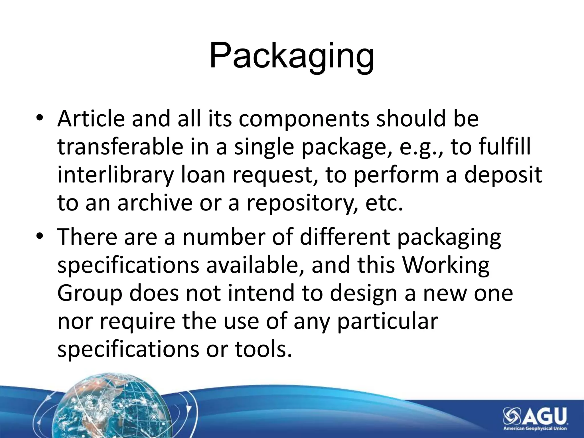 Packaging
• Article and all its components should be
transferable in a single package, e.g., to fulfill
interlibrary loan request, to perform a deposit
to an archive or a repository, etc.
• There are a number of different packaging
specifications available, and this Working
Group does not intend to design a new one
nor require the use of any particular
specifications or tools.
 