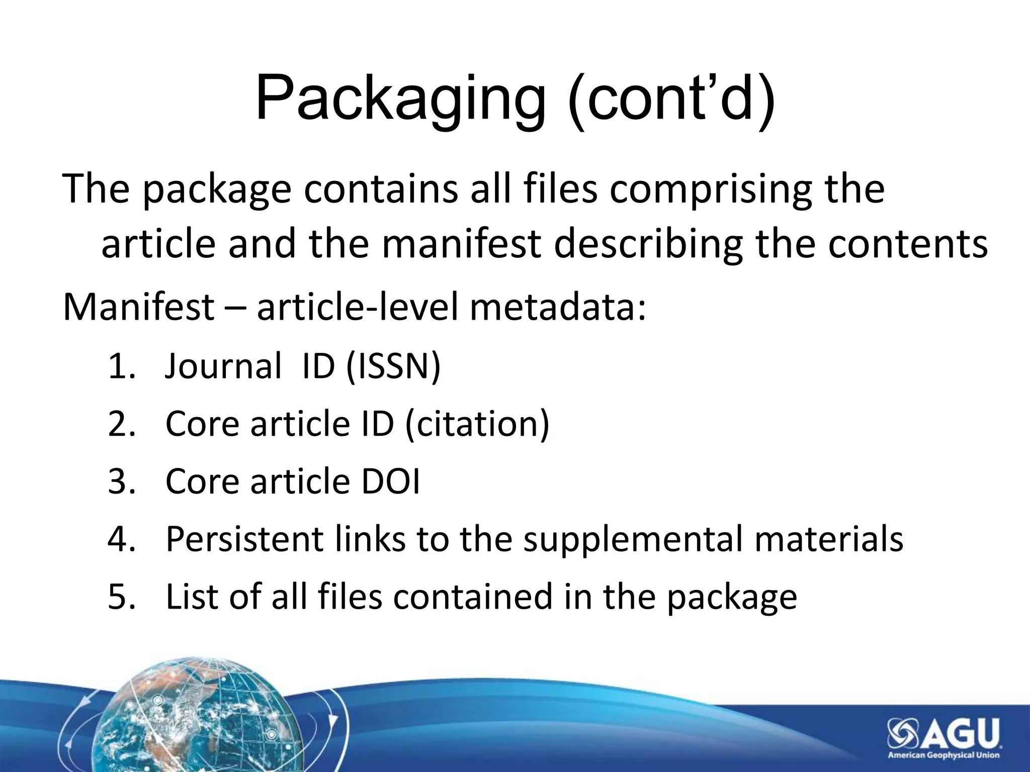 Packaging (cont’d)
The package contains all files comprising the
article and the manifest describing the contents
Manifest – article-level metadata:
1. Journal ID (ISSN)
2. Core article ID (citation)
3. Core article DOI
4. Persistent links to the supplemental materials
5. List of all files contained in the package
 