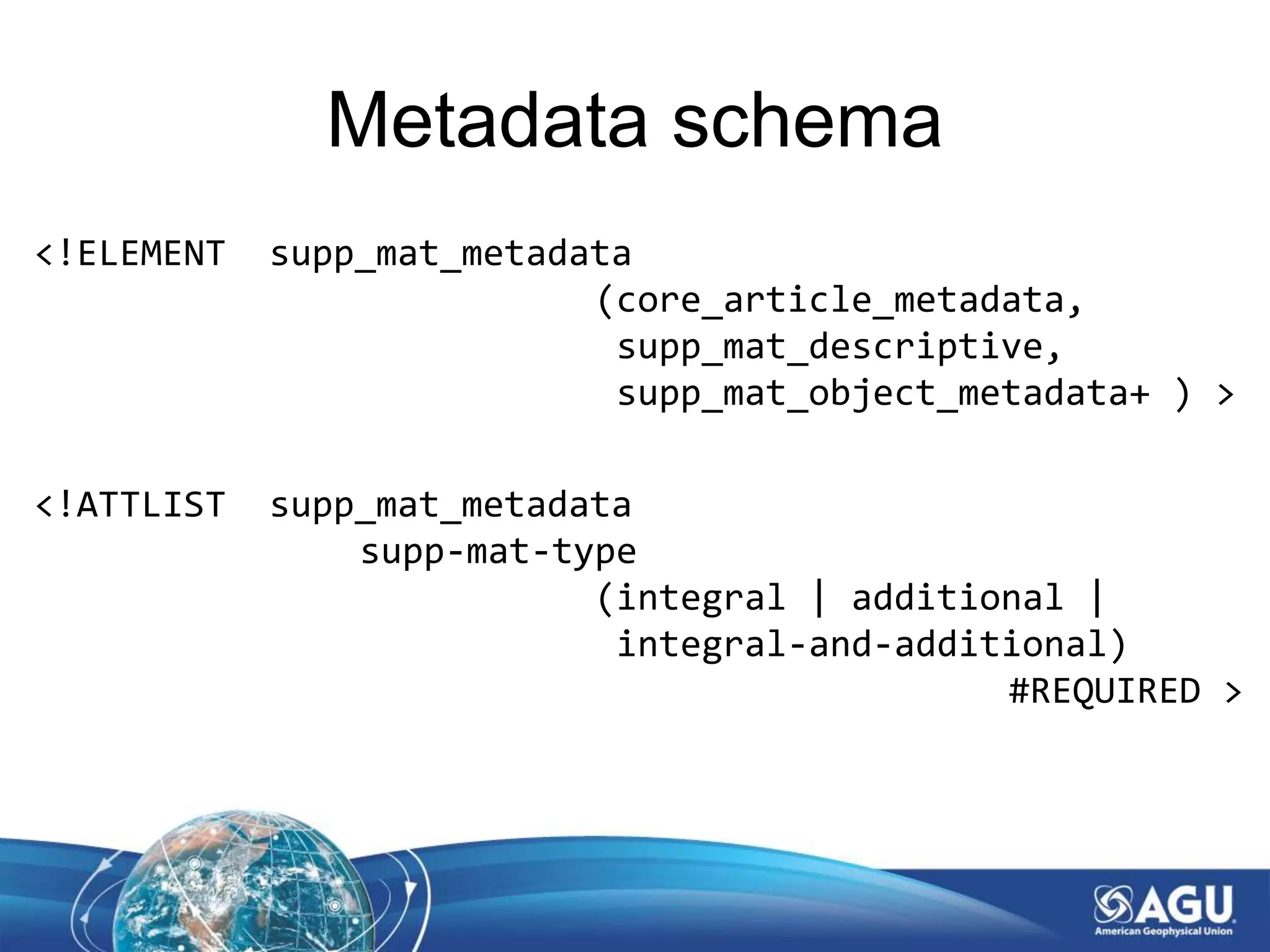 Metadata schema
<!ELEMENT supp_mat_metadata
(core_article_metadata,
supp_mat_descriptive,
supp_mat_object_metadata+ ) >
<!ATTLIST supp_mat_metadata
supp-mat-type
(integral | additional |
integral-and-additional)
#REQUIRED >
 