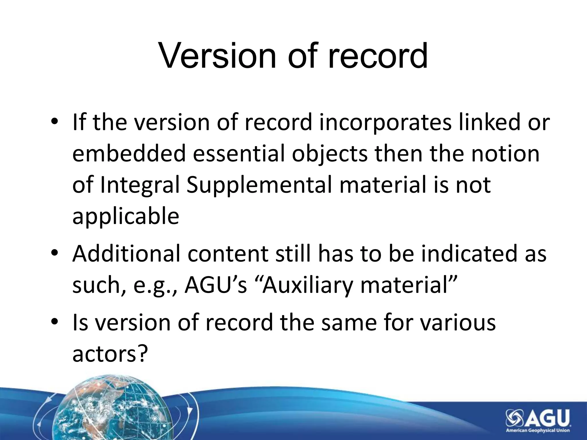 Version of record
• If the version of record incorporates linked or
embedded essential objects then the notion
of Integral Supplemental material is not
applicable
• Additional content still has to be indicated as
such, e.g., AGU’s “Auxiliary material”
• Is version of record the same for various
actors?
 