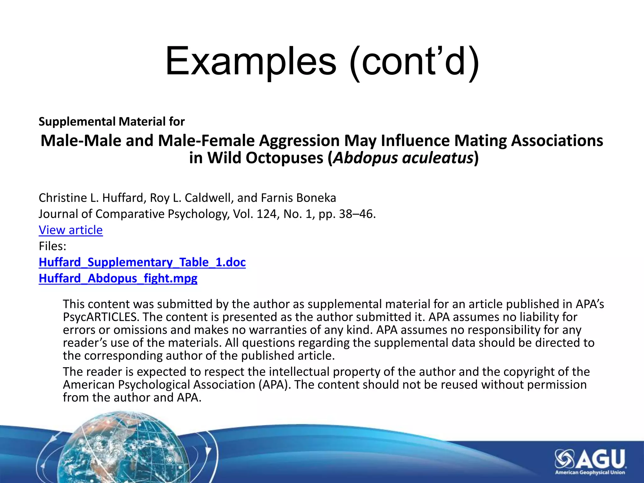 Examples (cont’d)
Supplemental Material for
Male-Male and Male-Female Aggression May Influence Mating Associations
in Wild Octopuses (Abdopus aculeatus)
Christine L. Huffard, Roy L. Caldwell, and Farnis Boneka
Journal of Comparative Psychology, Vol. 124, No. 1, pp. 38–46.
View article
Files:
Huffard_Supplementary_Table_1.doc
Huffard_Abdopus_fight.mpg
This content was submitted by the author as supplemental material for an article published in APA’s
PsycARTICLES. The content is presented as the author submitted it. APA assumes no liability for
errors or omissions and makes no warranties of any kind. APA assumes no responsibility for any
reader’s use of the materials. All questions regarding the supplemental data should be directed to
the corresponding author of the published article.
The reader is expected to respect the intellectual property of the author and the copyright of the
American Psychological Association (APA). The content should not be reused without permission
from the author and APA.
 