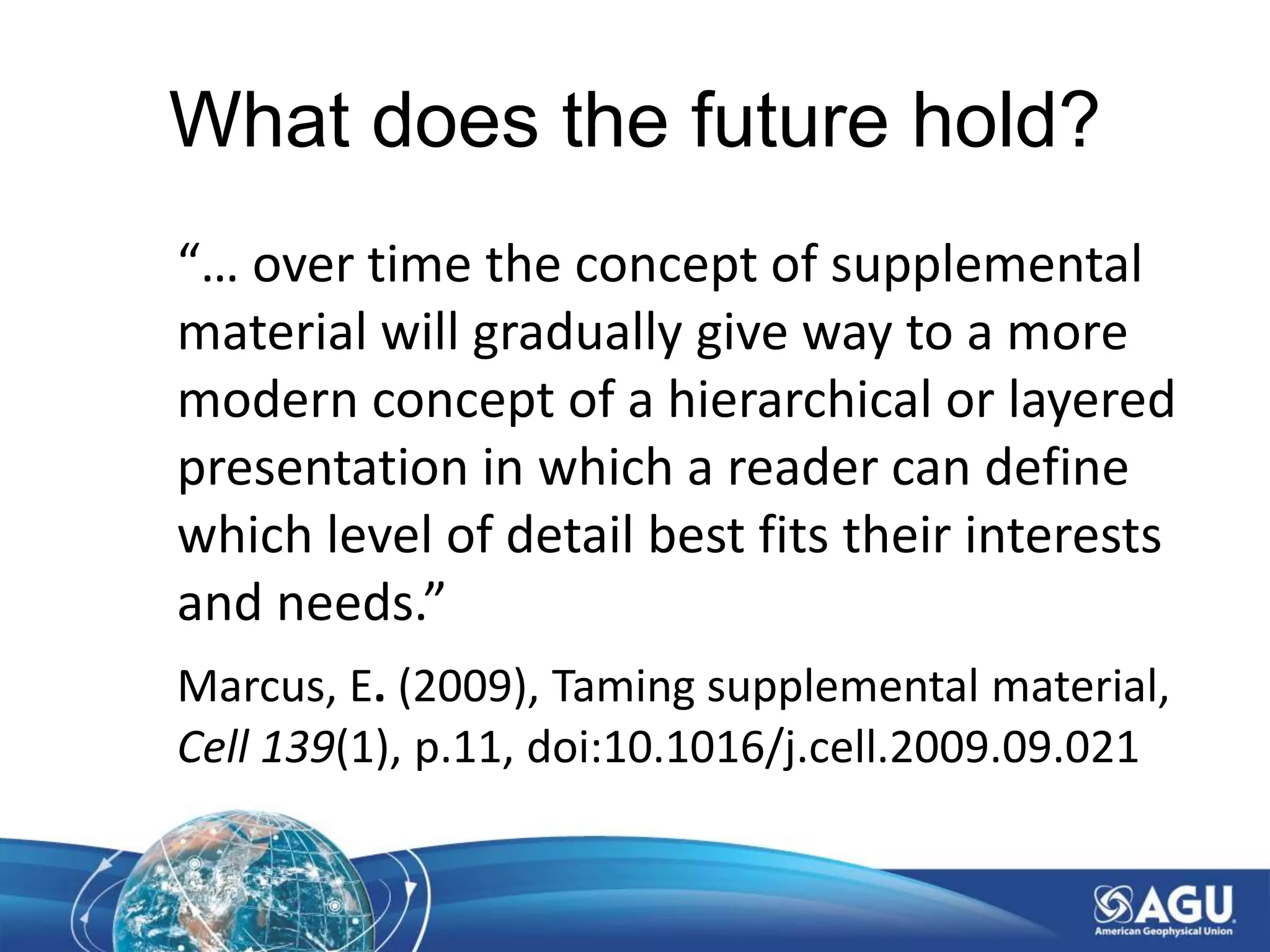 What does the future hold?
“… over time the concept of supplemental
material will gradually give way to a more
modern concept of a hierarchical or layered
presentation in which a reader can define
which level of detail best fits their interests
and needs.”
Marcus, E. (2009), Taming supplemental material,
Cell 139(1), p.11, doi:10.1016/j.cell.2009.09.021
 