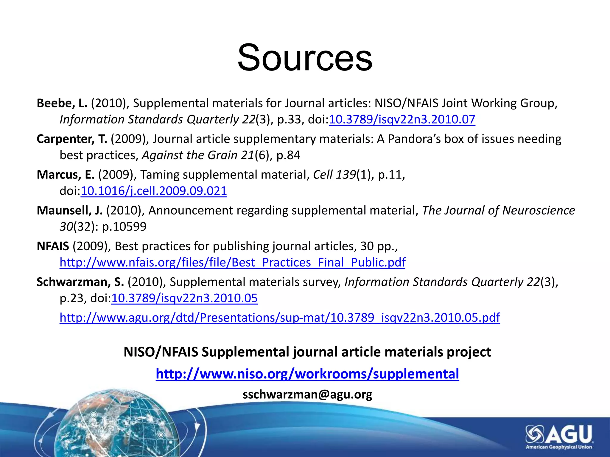 Sources
Beebe, L. (2010), Supplemental materials for Journal articles: NISO/NFAIS Joint Working Group,
Information Standards Quarterly 22(3), p.33, doi:10.3789/isqv22n3.2010.07
Carpenter, T. (2009), Journal article supplementary materials: A Pandora’s box of issues needing
best practices, Against the Grain 21(6), p.84
Marcus, E. (2009), Taming supplemental material, Cell 139(1), p.11,
doi:10.1016/j.cell.2009.09.021
Maunsell, J. (2010), Announcement regarding supplemental material, The Journal of Neuroscience
30(32): p.10599
NFAIS (2009), Best practices for publishing journal articles, 30 pp.,
http://www.nfais.org/files/file/Best_Practices_Final_Public.pdf
Schwarzman, S. (2010), Supplemental materials survey, Information Standards Quarterly 22(3),
p.23, doi:10.3789/isqv22n3.2010.05
http://www.agu.org/dtd/Presentations/sup-mat/10.3789_isqv22n3.2010.05.pdf
NISO/NFAIS Supplemental journal article materials project
http://www.niso.org/workrooms/supplemental
sschwarzman@agu.org
 