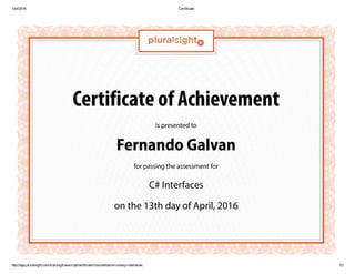 13/4/2016 Certificate
http://app.pluralsight.com/training/transcript/certificate?courseName=csharp­interfaces 1/2
Certificate of Achievement
is presented to
Fernando Galvan
for passing the assessment for
C# Interfaces
on the 13th day of April, 2016
 