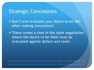 This Presentation Contains Proprietary Work of NRS Media, Inc.
and cannot be used without expressed consent from company.
Strategic Concessions
 Don’t over evaluate your desire to be like
when making concessions
 There comes a time in the sales negotiation
where the desire to be liked must be
evaluated against dollars and cents
 