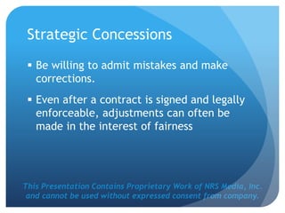 This Presentation Contains Proprietary Work of NRS Media, Inc.
and cannot be used without expressed consent from company.
Strategic Concessions
 Be willing to admit mistakes and make
corrections.
 Even after a contract is signed and legally
enforceable, adjustments can often be
made in the interest of fairness
 