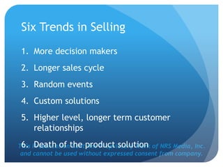This Presentation Contains Proprietary Work of NRS Media, Inc.
and cannot be used without expressed consent from company.
Six Trends in Selling
1. More decision makers
2. Longer sales cycle
3. Random events
4. Custom solutions
5. Higher level, longer term customer
relationships
6. Death of the product solution
 