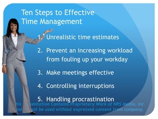 This Presentation Contains Proprietary Work of NRS Media, Inc.
and cannot be used without expressed consent from company.
Ten Steps to Effective
Time Management
1. Unrealistic time estimates
2. Prevent an increasing workload
from fouling up your workday
3. Make meetings effective
4. Controlling interruptions
5. Handling procrastination
 