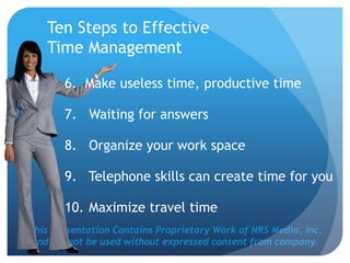 This Presentation Contains Proprietary Work of NRS Media, Inc.
and cannot be used without expressed consent from company.
Ten Steps to Effective
Time Management
6. Make useless time, productive time
7. Waiting for answers
8. Organize your work space
9. Telephone skills can create time for you
10. Maximize travel time
 