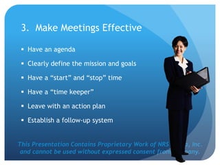 This Presentation Contains Proprietary Work of NRS Media, Inc.
and cannot be used without expressed consent from company.
3. Make Meetings Effective
 Have an agenda
 Clearly define the mission and goals
 Have a “start” and “stop” time
 Have a “time keeper”
 Leave with an action plan
 Establish a follow-up system
 