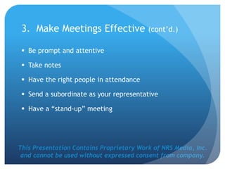 This Presentation Contains Proprietary Work of NRS Media, Inc.
and cannot be used without expressed consent from company.
3. Make Meetings Effective (cont’d.)
 Be prompt and attentive
 Take notes
 Have the right people in attendance
 Send a subordinate as your representative
 Have a “stand-up” meeting
 