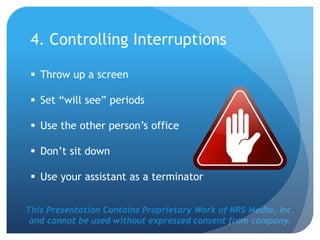 This Presentation Contains Proprietary Work of NRS Media, Inc.
and cannot be used without expressed consent from company.
4. Controlling Interruptions
 Throw up a screen
 Set “will see” periods
 Use the other person’s office
 Don’t sit down
 Use your assistant as a terminator
 