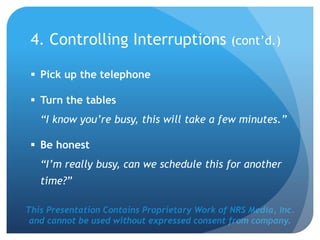 This Presentation Contains Proprietary Work of NRS Media, Inc.
and cannot be used without expressed consent from company.
 Pick up the telephone
 Turn the tables
“I know you’re busy, this will take a few minutes.”
 Be honest
“I’m really busy, can we schedule this for another
time?”
4. Controlling Interruptions (cont’d.)
 