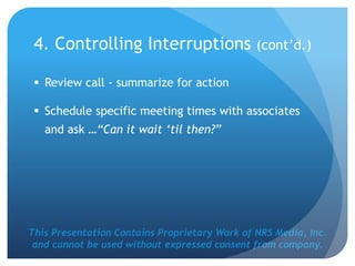 This Presentation Contains Proprietary Work of NRS Media, Inc.
and cannot be used without expressed consent from company.
 Review call - summarize for action
 Schedule specific meeting times with associates
and ask …“Can it wait ‘til then?”
4. Controlling Interruptions (cont’d.)
 