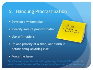 This Presentation Contains Proprietary Work of NRS Media, Inc.
and cannot be used without expressed consent from company.
5. Handling Procrastination
 Develop a written plan
 Identify area of procrastination
 Use affirmations
 Do one priority at a time, and finish it
before doing anything else
 Force the issue
 