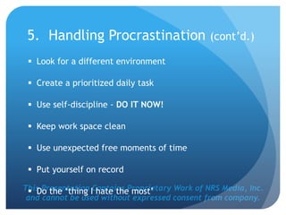 This Presentation Contains Proprietary Work of NRS Media, Inc.
and cannot be used without expressed consent from company.
5. Handling Procrastination (cont’d.)
 Look for a different environment
 Create a prioritized daily task
 Use self-discipline - DO IT NOW!
 Keep work space clean
 Use unexpected free moments of time
 Put yourself on record
 Do the ‘thing I hate the most’
 