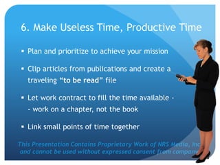 This Presentation Contains Proprietary Work of NRS Media, Inc.
and cannot be used without expressed consent from company.
6. Make Useless Time, Productive Time
 Plan and prioritize to achieve your mission
 Clip articles from publications and create a
traveling “to be read” file
 Let work contract to fill the time available -
- work on a chapter, not the book
 Link small points of time together
 
