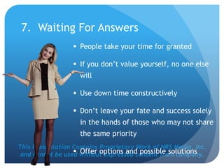 This Presentation Contains Proprietary Work of NRS Media, Inc.
and cannot be used without expressed consent from company.
7. Waiting For Answers
 People take your time for granted
 If you don’t value yourself, no one else
will
 Use down time constructively
 Don’t leave your fate and success solely
in the hands of those who may not share
the same priority
 Offer options and possible solutions
 