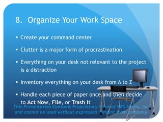 This Presentation Contains Proprietary Work of NRS Media, Inc.
and cannot be used without expressed consent from company.
8. Organize Your Work Space
 Create your command center
 Clutter is a major form of procrastination
 Everything on your desk not relevant to the project
is a distraction
 Inventory everything on your desk from A to Z
 Handle each piece of paper once and then decide
to Act Now, File, or Trash It
 