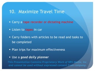 This Presentation Contains Proprietary Work of NRS Media, Inc.
and cannot be used without expressed consent from company.
10. Maximize Travel Time
 Carry a tape recorder or dictating machine
 Listen to tapes in car
 Carry folders with articles to be read and tasks to
be completed
 Plan trips for maximum effectiveness
 Use a good daily planner
 