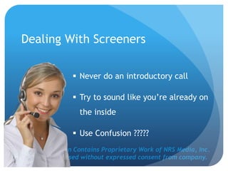 This Presentation Contains Proprietary Work of NRS Media, Inc.
and cannot be used without expressed consent from company.
 Never do an introductory call
 Try to sound like you’re already on
the inside
 Use Confusion ?????
Dealing With Screeners
 