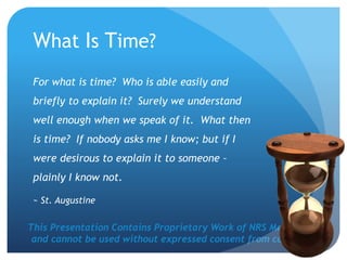 This Presentation Contains Proprietary Work of NRS Media, Inc.
and cannot be used without expressed consent from company.
What Is Time?
For what is time? Who is able easily and
briefly to explain it? Surely we understand
well enough when we speak of it. What then
is time? If nobody asks me I know; but if I
were desirous to explain it to someone –
plainly I know not.
~ St. Augustine
 