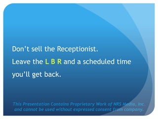 This Presentation Contains Proprietary Work of NRS Media, Inc.
and cannot be used without expressed consent from company.
Don’t sell the Receptionist.
Leave the L B R and a scheduled time
you’ll get back.
 