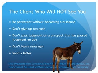 This Presentation Contains Proprietary Work of NRS Media, Inc.
and cannot be used without expressed consent from company.
The Client Who Will NOT See You
 Be persistent without becoming a nuisance
 Don’t give up too soon
 Don’t pass judgment on a prospect that has passed
judgment on you
 Don’t leave messages
 Send a letter
 