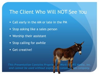 This Presentation Contains Proprietary Work of NRS Media, Inc.
and cannot be used without expressed consent from company.
The Client Who Will NOT See You
 Call early in the AM or late in the PM
 Stop asking like a sales person
 Worship their assistant
 Stop calling for awhile
 Get creative!
 