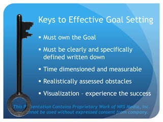This Presentation Contains Proprietary Work of NRS Media, Inc.
and cannot be used without expressed consent from company.
Keys to Effective Goal Setting
 Must own the Goal
 Must be clearly and specifically
defined written down
 Time dimensioned and measurable
 Realistically assessed obstacles
 Visualization – experience the success
 